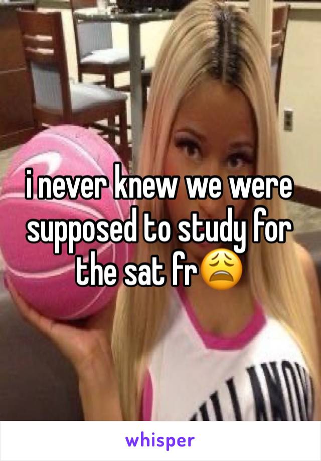 i never knew we were supposed to study for the sat fr😩 