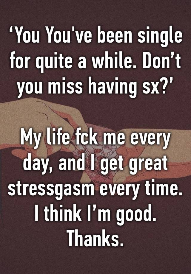 ‘You You've been single for quite a while. Don’t you miss having sx?’

My life fck me every day, and I get great stressgasm every time. I think I’m good. Thanks.