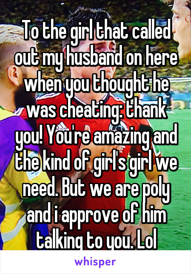 To the girl that called out my husband on here when you thought he was cheating: thank you! You're amazing and the kind of girl's girl we need. But we are poly and i approve of him talking to you. Lol