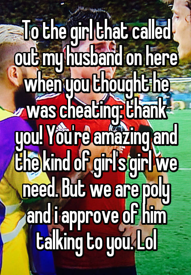 To the girl that called out my husband on here when you thought he was cheating: thank you! You're amazing and the kind of girl's girl we need. But we are poly and i approve of him talking to you. Lol