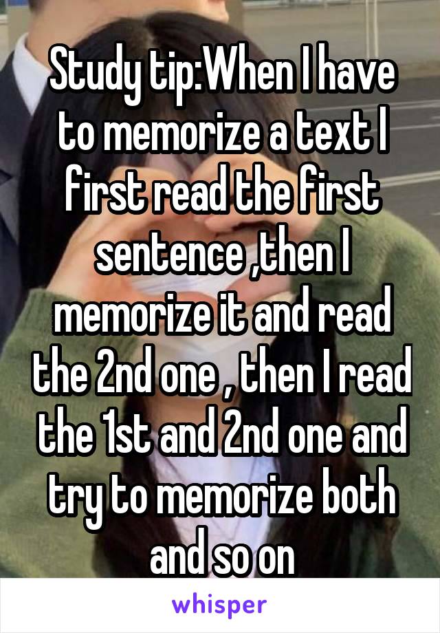 Study tip:When I have to memorize a text I first read the first sentence ,then I memorize it and read the 2nd one , then I read the 1st and 2nd one and try to memorize both and so on