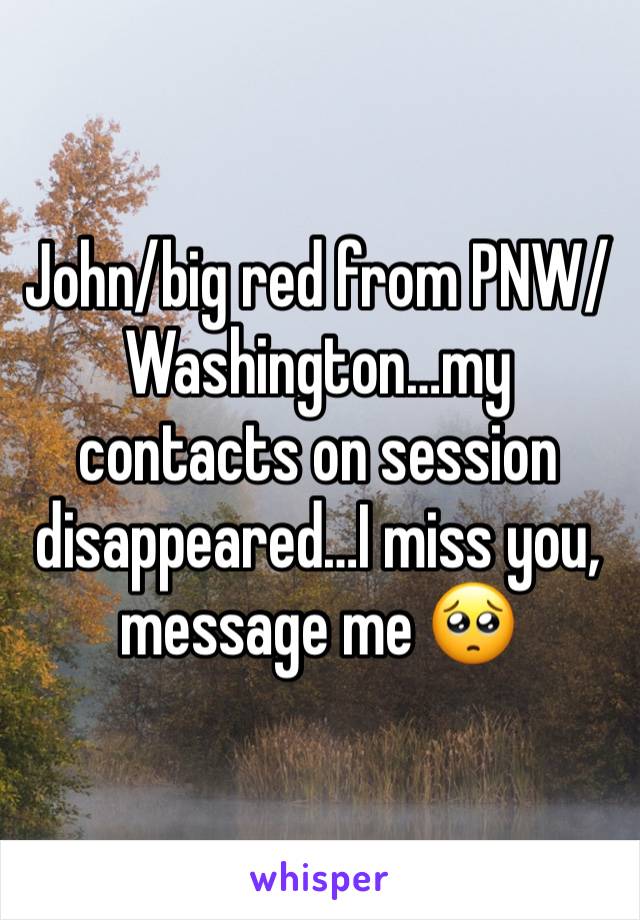 John/big red from PNW/Washington…my contacts on session disappeared…I miss you, message me 🥺