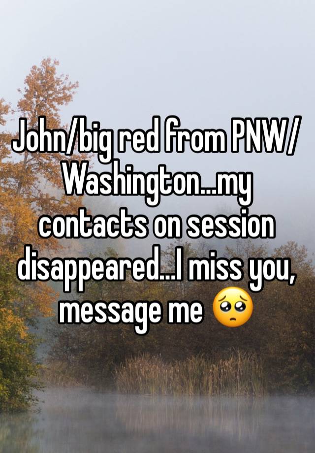 John/big red from PNW/Washington…my contacts on session disappeared…I miss you, message me 🥺