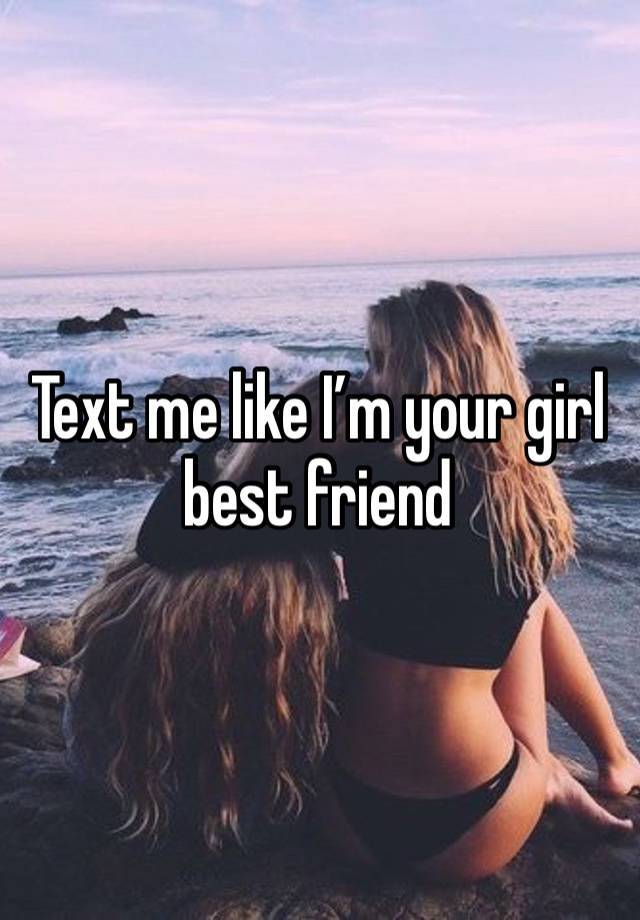 Text me like I’m your girl best friend 