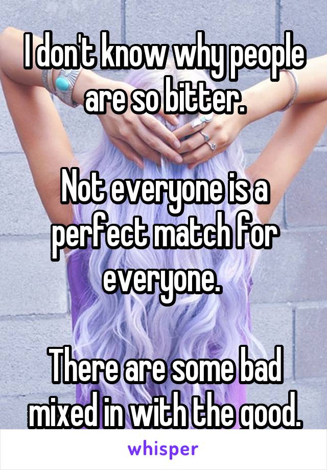 I don't know why people are so bitter.

Not everyone is a perfect match for everyone. 

There are some bad mixed in with the good.