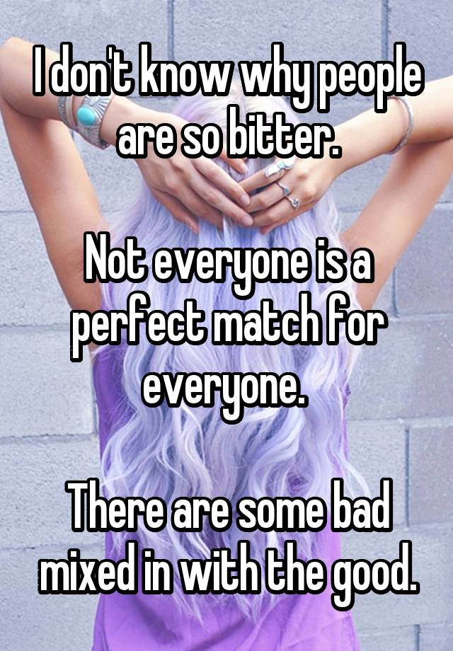 I don't know why people are so bitter.

Not everyone is a perfect match for everyone. 

There are some bad mixed in with the good.