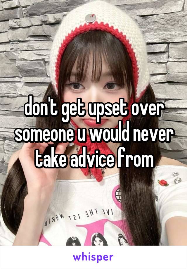 don't get upset over someone u would never take advice from