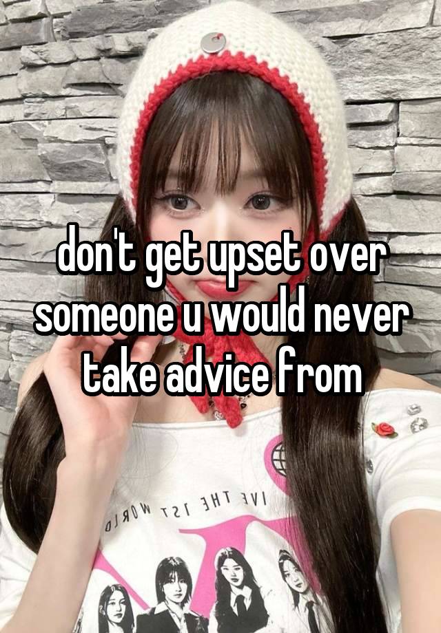 don't get upset over someone u would never take advice from