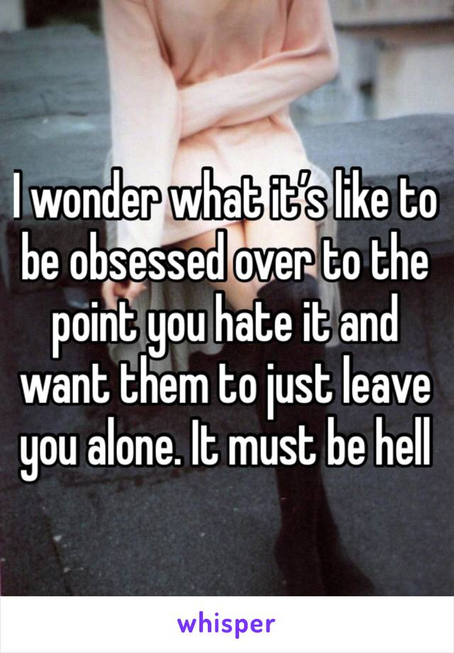 I wonder what it’s like to be obsessed over to the point you hate it and want them to just leave you alone. It must be hell