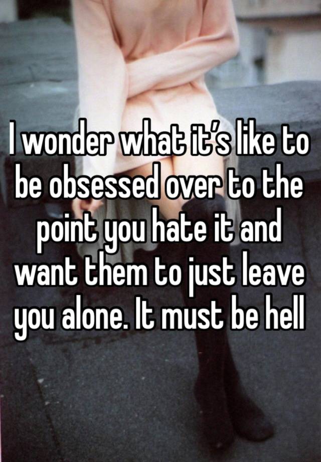 I wonder what it’s like to be obsessed over to the point you hate it and want them to just leave you alone. It must be hell