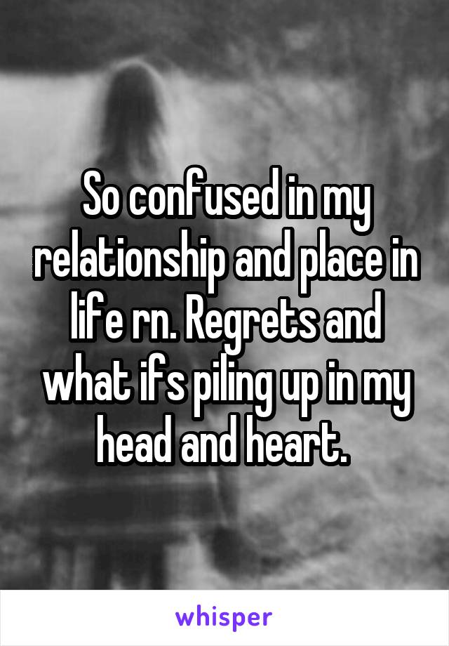 So confused in my relationship and place in life rn. Regrets and what ifs piling up in my head and heart. 