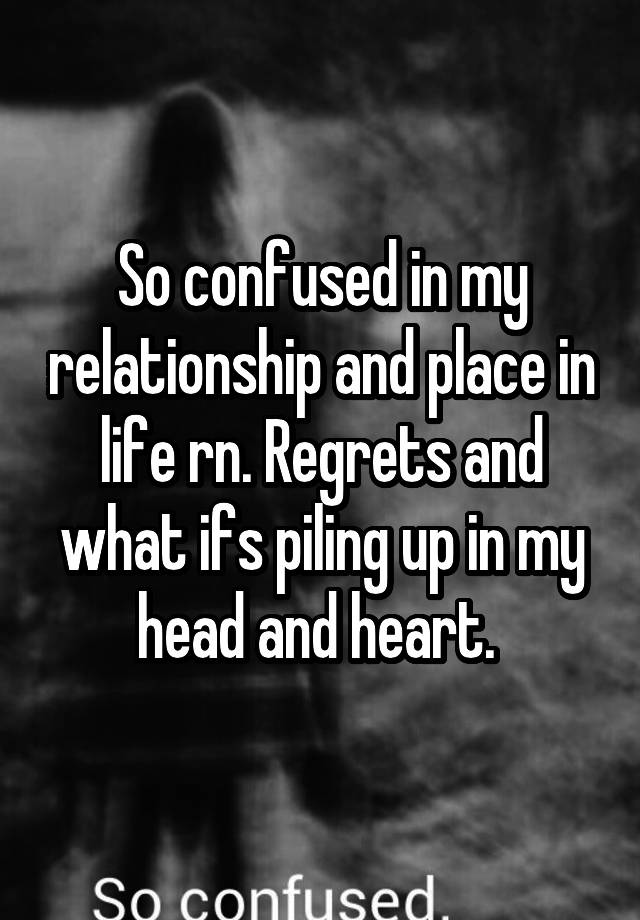 So confused in my relationship and place in life rn. Regrets and what ifs piling up in my head and heart. 