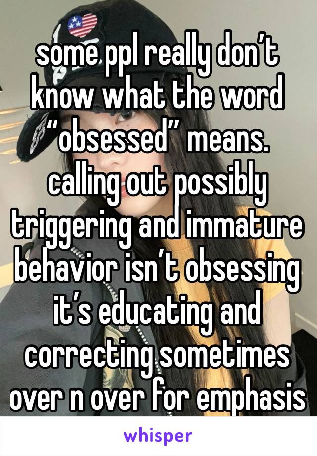 some ppl really don’t know what the word “obsessed” means. calling out possibly triggering and immature behavior isn’t obsessing it’s educating and correcting sometimes over n over for emphasis 