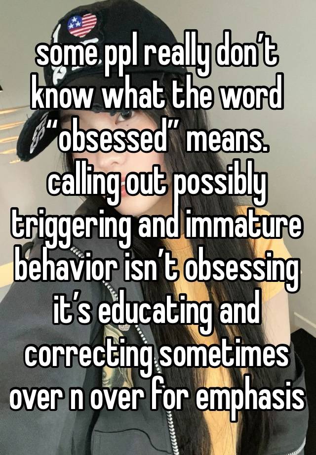 some ppl really don’t know what the word “obsessed” means. calling out possibly triggering and immature behavior isn’t obsessing it’s educating and correcting sometimes over n over for emphasis 