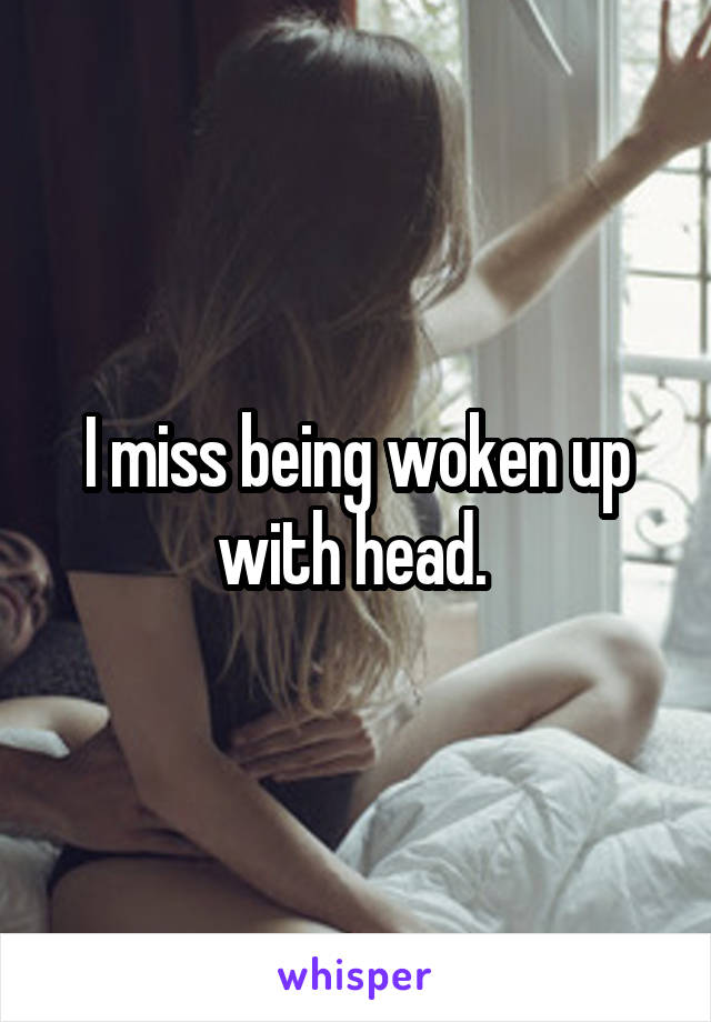 I miss being woken up with head. 