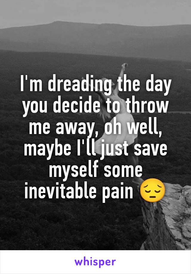 I'm dreading the day you decide to throw me away, oh well, maybe I'll just save myself some inevitable pain 😔