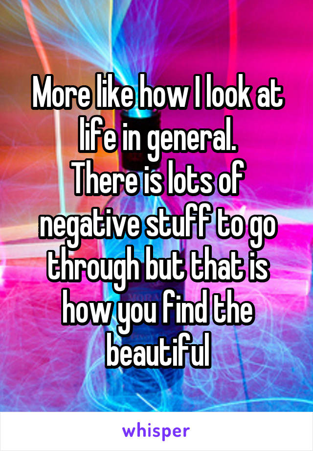 More like how I look at life in general.
There is lots of negative stuff to go through but that is how you find the beautiful