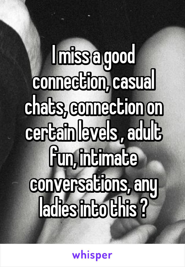 I miss a good connection, casual chats, connection on certain levels , adult fun, intimate conversations, any ladies into this ?