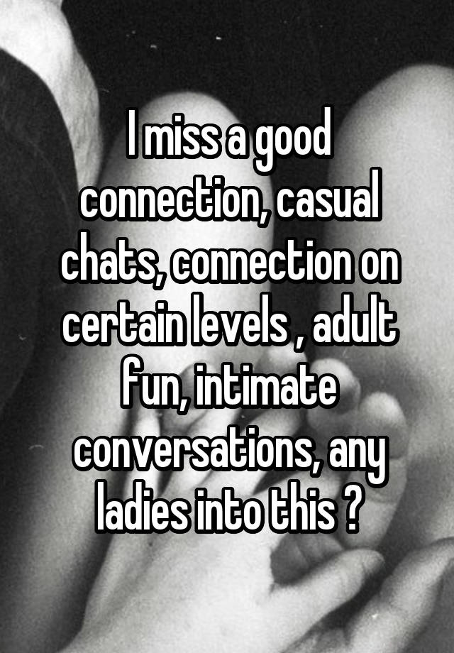 I miss a good connection, casual chats, connection on certain levels , adult fun, intimate conversations, any ladies into this ?