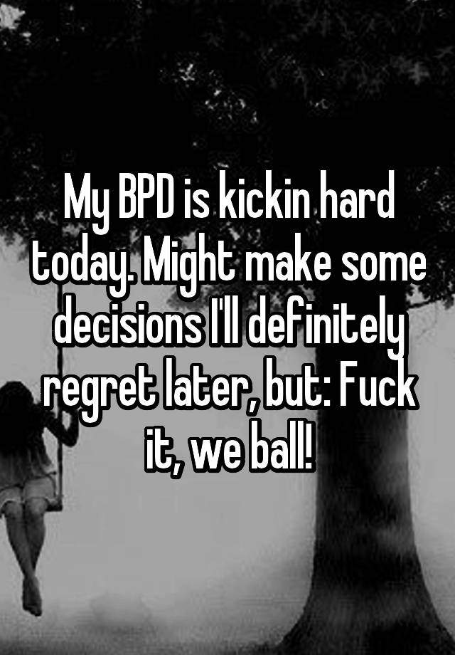 My BPD is kickin hard today. Might make some decisions I'll definitely regret later, but: Fuck it, we ball!