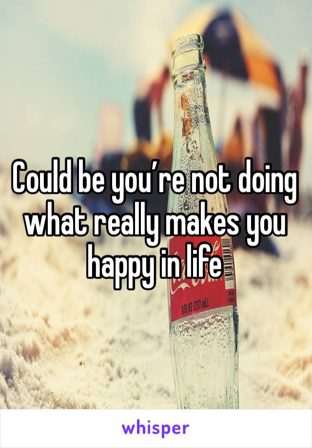 Could be you’re not doing what really makes you happy in life