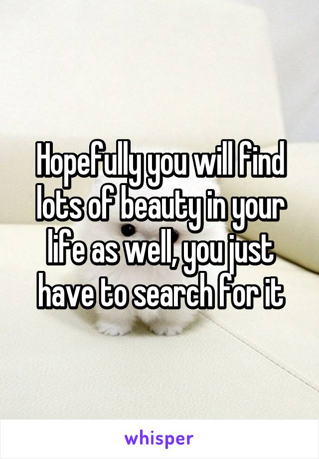 Hopefully you will find lots of beauty in your life as well, you just have to search for it