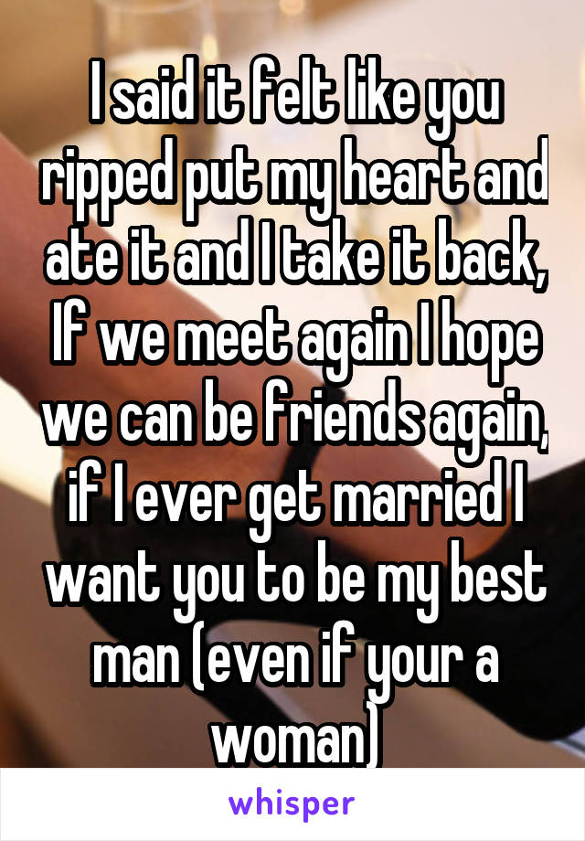 I said it felt like you ripped put my heart and ate it and I take it back, If we meet again I hope we can be friends again, if I ever get married I want you to be my best man (even if your a woman)