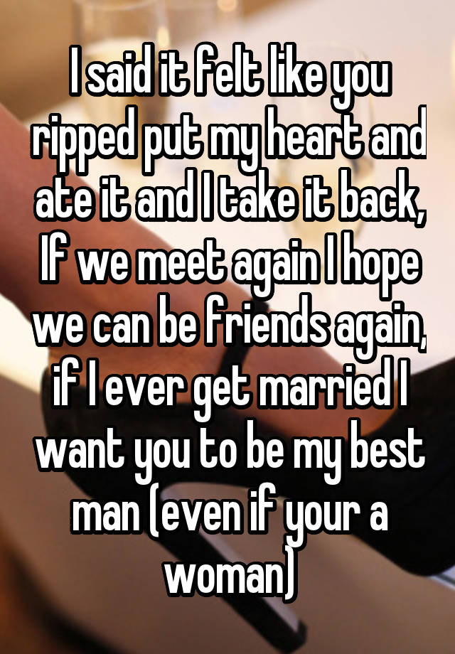 I said it felt like you ripped put my heart and ate it and I take it back, If we meet again I hope we can be friends again, if I ever get married I want you to be my best man (even if your a woman)