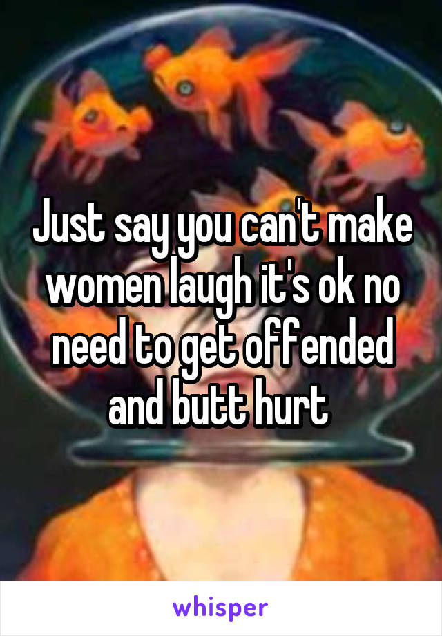 Just say you can't make women laugh it's ok no need to get offended and butt hurt 