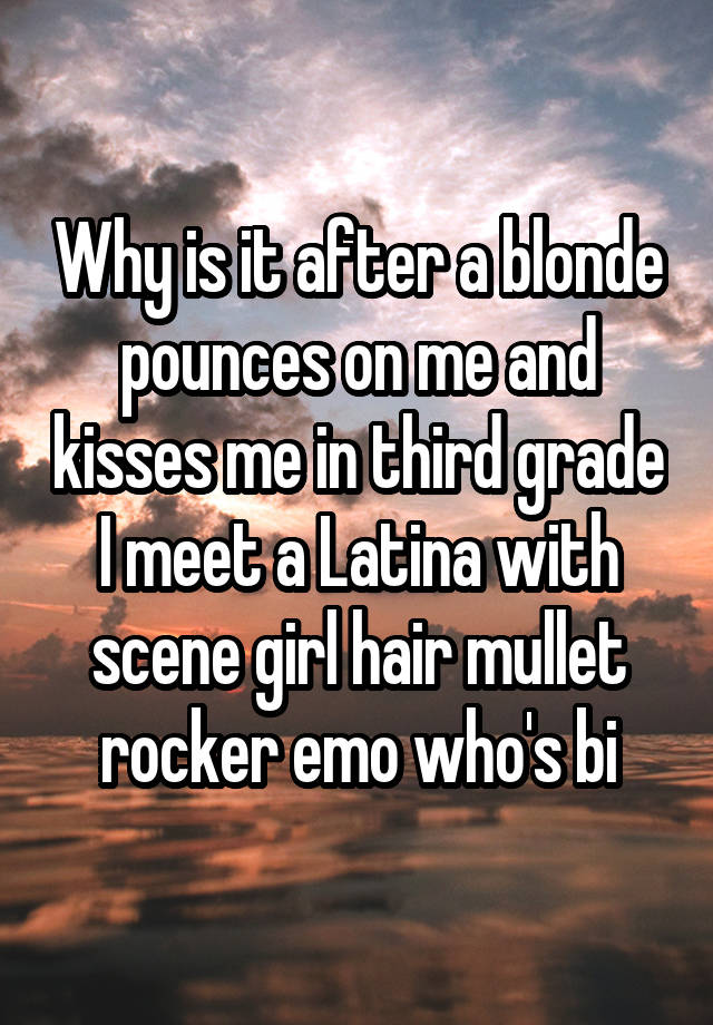 Why is it after a blonde pounces on me and kisses me in third grade I meet a Latina with scene girl hair mullet rocker emo who's bi