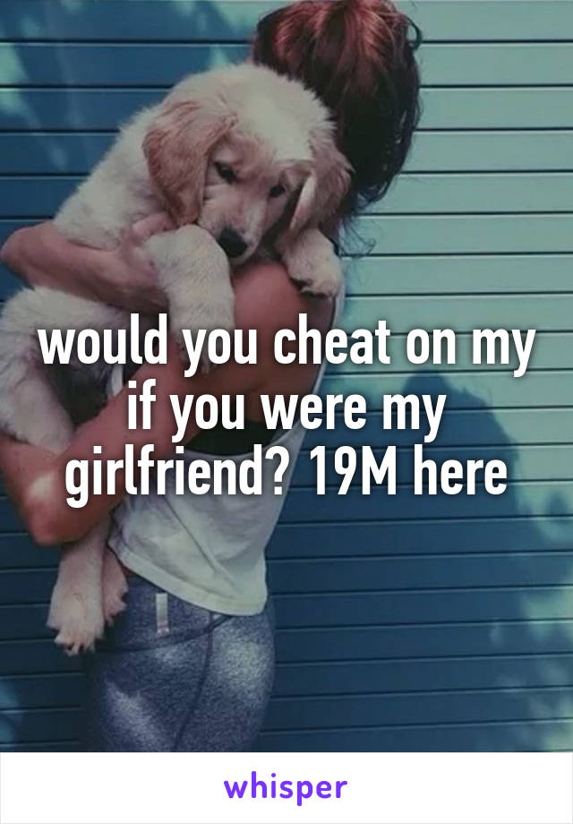 would you cheat on my if you were my girlfriend? 19M here