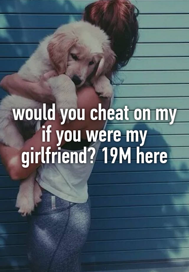 would you cheat on my if you were my girlfriend? 19M here