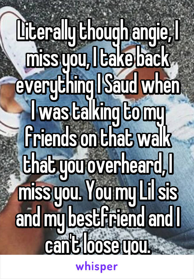 Literally though angie, I miss you, I take back everything I Saud when I was talking to my friends on that walk that you overheard, I miss you. You my Lil sis and my bestfriend and I can't loose you.