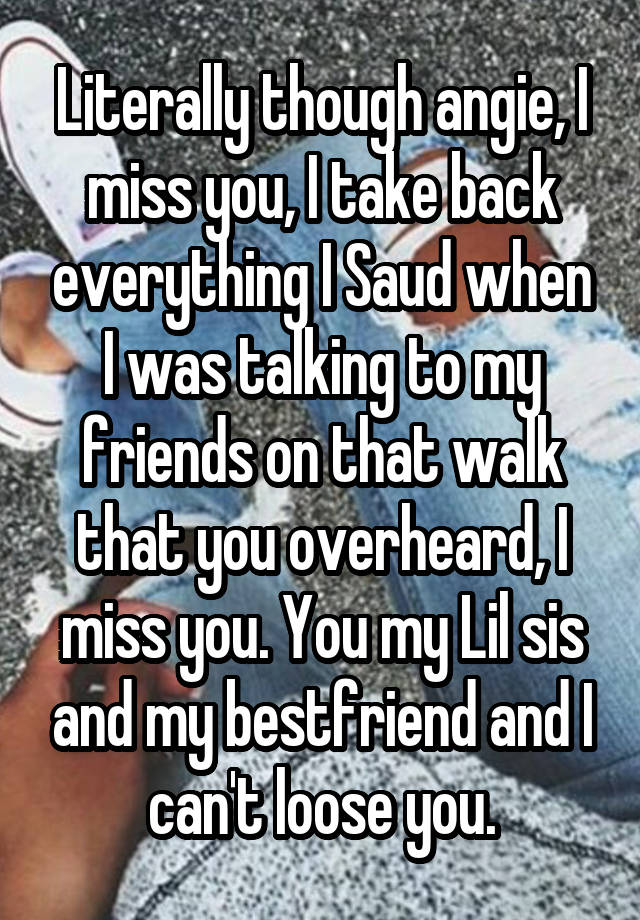 Literally though angie, I miss you, I take back everything I Saud when I was talking to my friends on that walk that you overheard, I miss you. You my Lil sis and my bestfriend and I can't loose you.