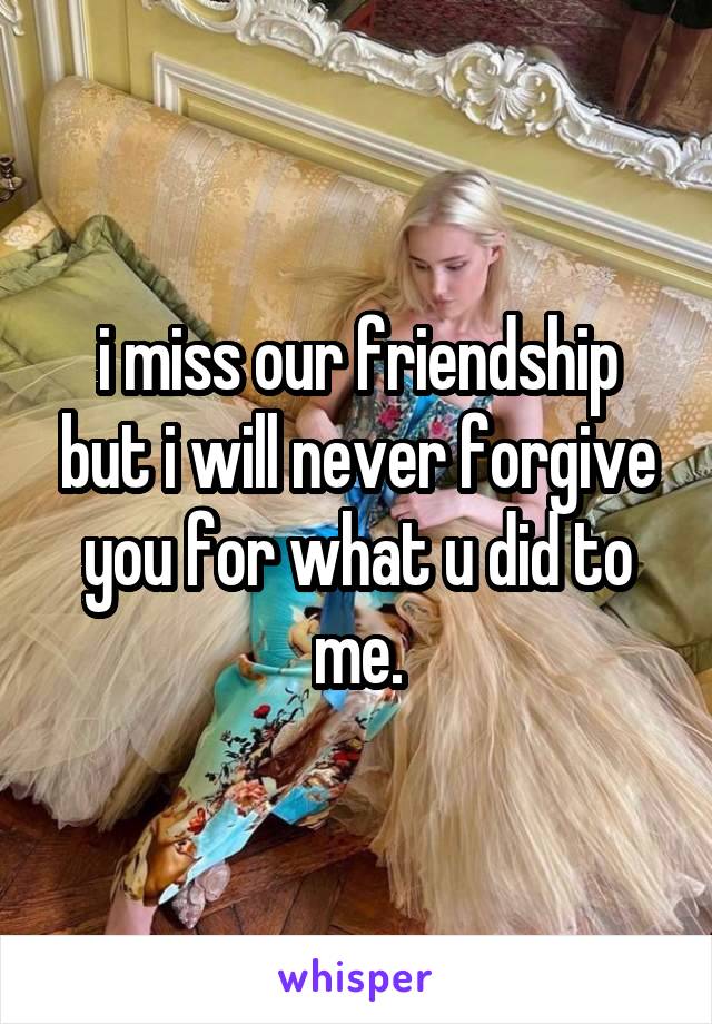 i miss our friendship but i will never forgive you for what u did to me.