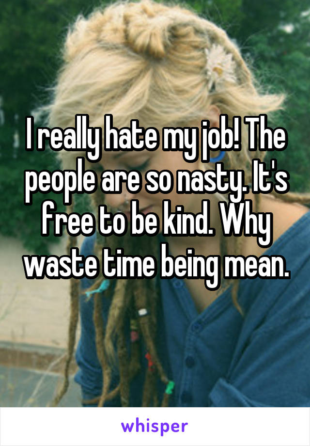 I really hate my job! The people are so nasty. It's free to be kind. Why waste time being mean. 