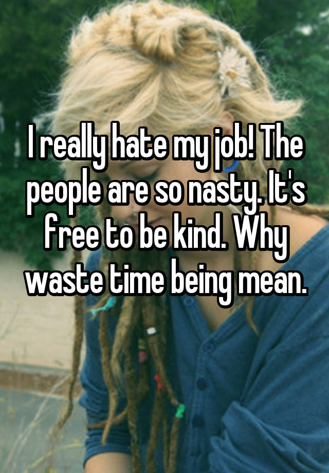 I really hate my job! The people are so nasty. It's free to be kind. Why waste time being mean. 