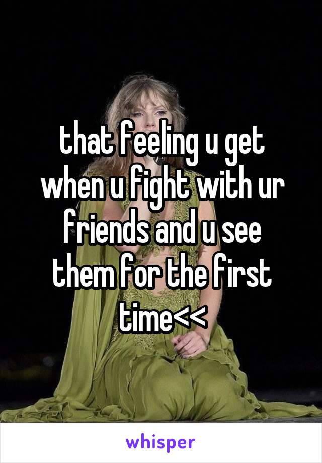 that feeling u get
when u fight with ur
friends and u see
them for the first
time<<