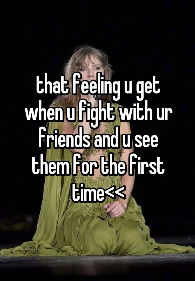 that feeling u get
when u fight with ur
friends and u see
them for the first
time<<