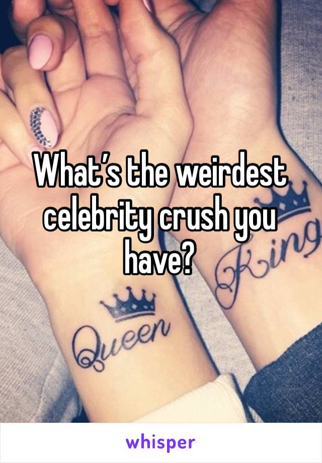 What’s the weirdest celebrity crush you have? 