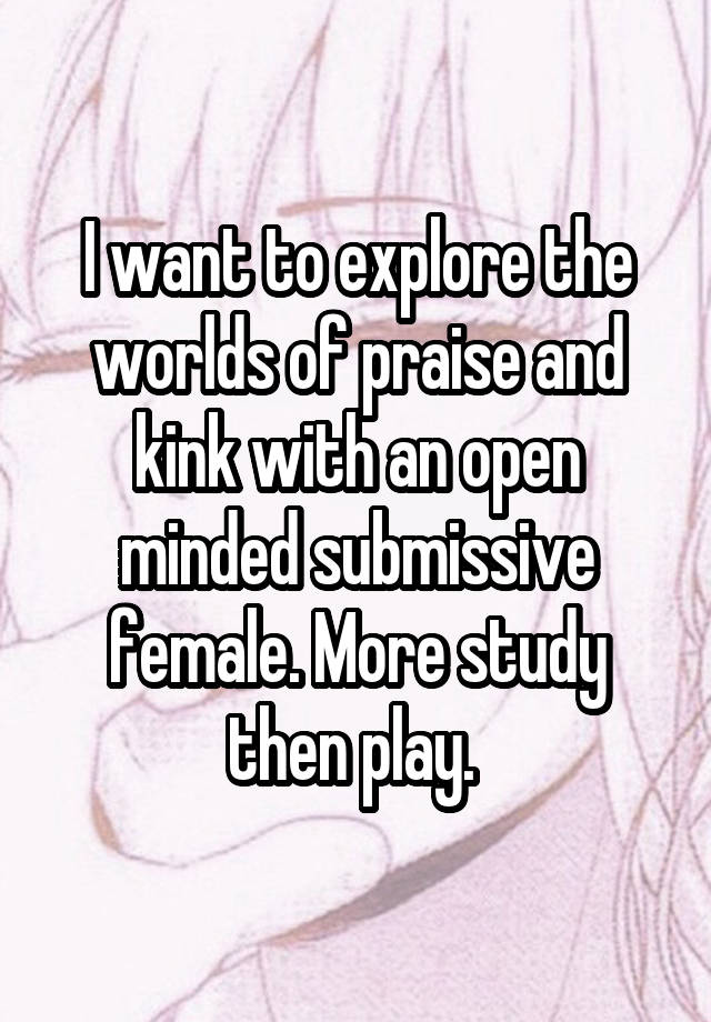 I want to explore the worlds of praise and kink with an open minded submissive female. More study then play. 