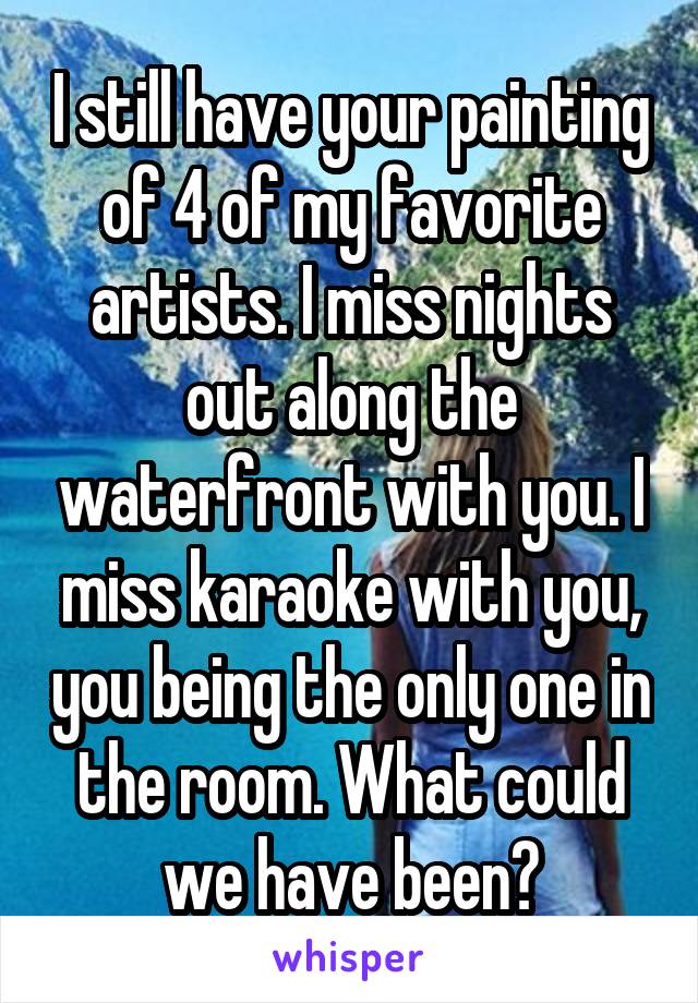 I still have your painting of 4 of my favorite artists. I miss nights out along the waterfront with you. I miss karaoke with you, you being the only one in the room. What could we have been?