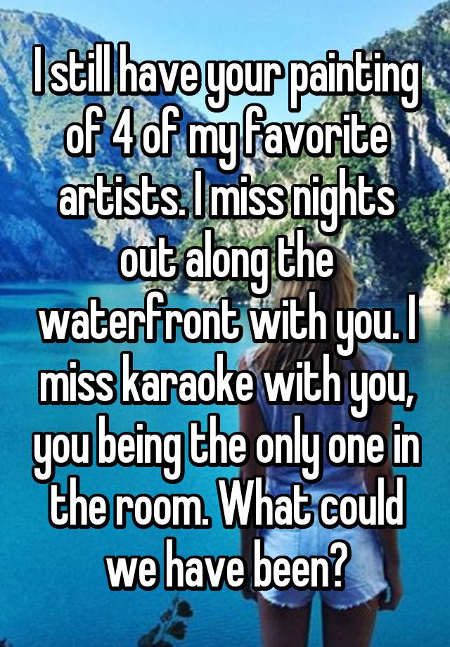 I still have your painting of 4 of my favorite artists. I miss nights out along the waterfront with you. I miss karaoke with you, you being the only one in the room. What could we have been?