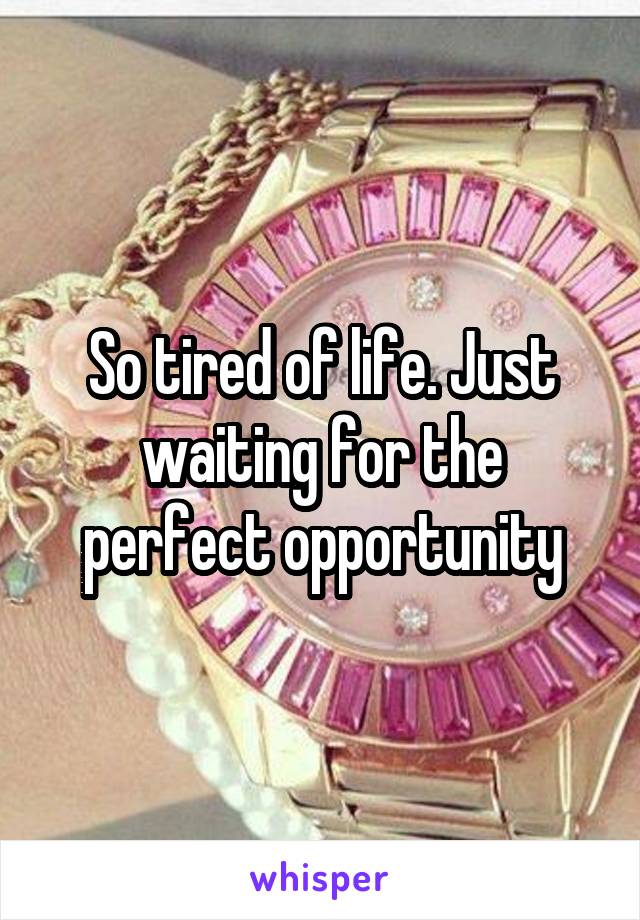 So tired of life. Just waiting for the perfect opportunity