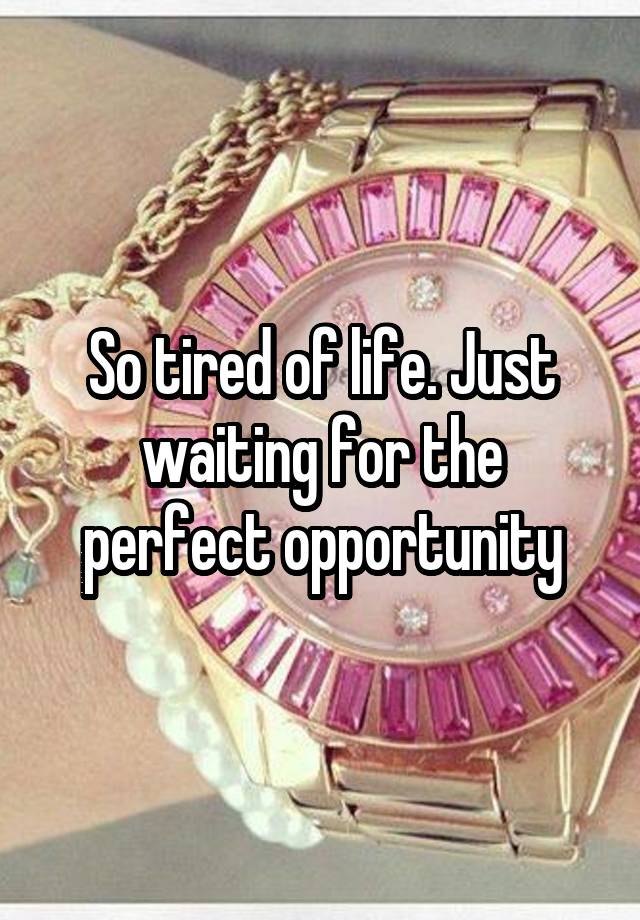 So tired of life. Just waiting for the perfect opportunity