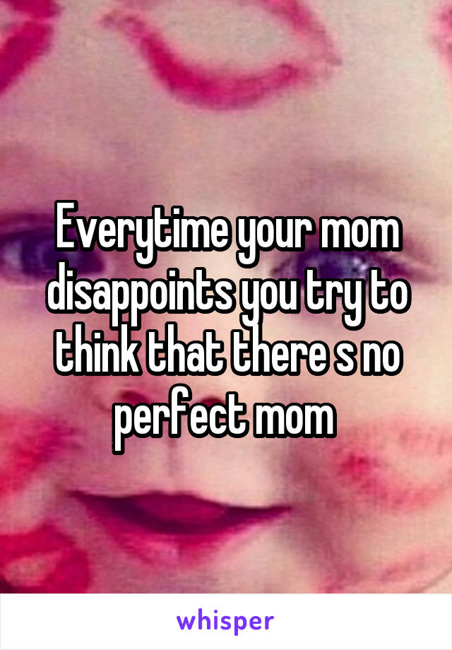 Everytime your mom disappoints you try to think that there s no perfect mom 