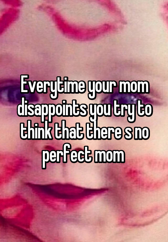 Everytime your mom disappoints you try to think that there s no perfect mom 