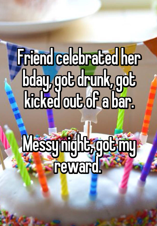 Friend celebrated her bday, got drunk, got kicked out of a bar.

Messy night, got my reward. 