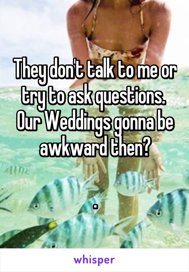 They don't talk to me or try to ask questions.  Our Weddings gonna be awkward then?

.