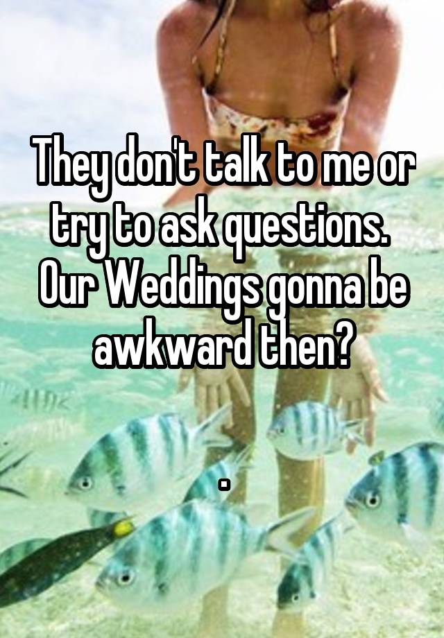 They don't talk to me or try to ask questions.  Our Weddings gonna be awkward then?

.